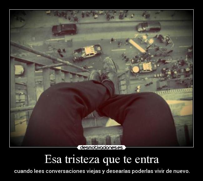 Esa tristeza que te entra - cuando lees conversaciones viejas y desearías poderlas vivir de nuevo.