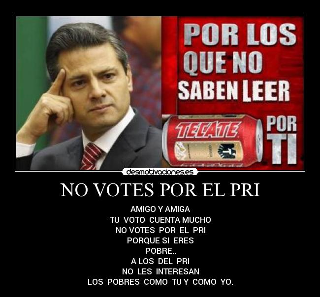 NO VOTES POR EL PRI - AMIGO Y AMIGA
TU VOTO CUENTA MUCHO
NO VOTES POR EL PRI
PORQUE SI ERES
POBRE..
A LOS DEL PRI
NO LES INTERESAN
LOS POBRES COMO TU Y COMO YO.