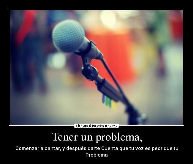 Tener un problema, - Comenzar a cantar, y después darte Cuenta que tu voz es peor que tu Problema