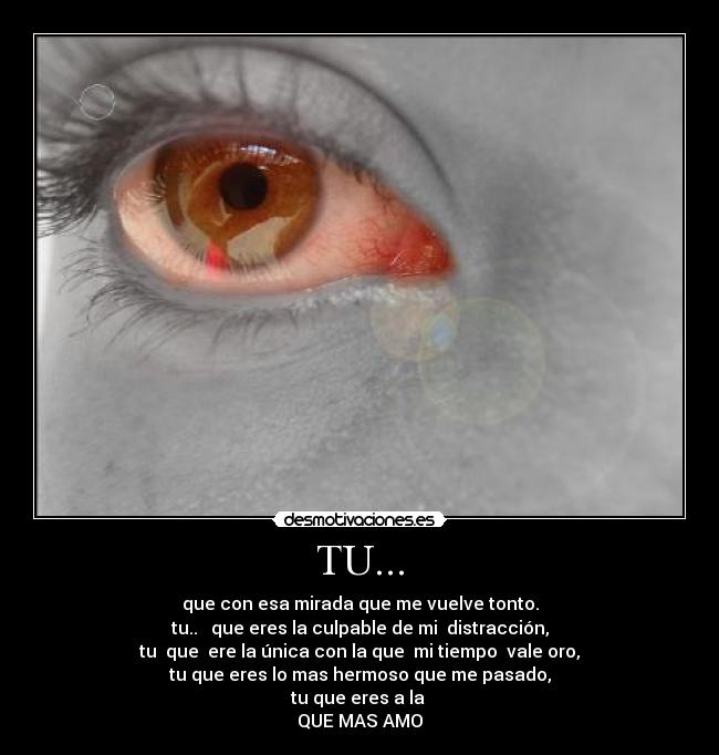 TU... - que con esa mirada que me vuelve tonto.
tu..   que eres la culpable de mi  distracción,
tu  que  ere la única con la que  mi tiempo  vale oro,
tu que eres lo mas hermoso que me pasado,
tu que eres a la 
QUE MAS AMO