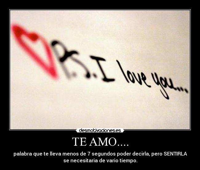 TE AMO.... - palabra que te lleva menos de 7 segundos poder decirla, pero SENTIRLA
se necesitaria de vario tiempo.
