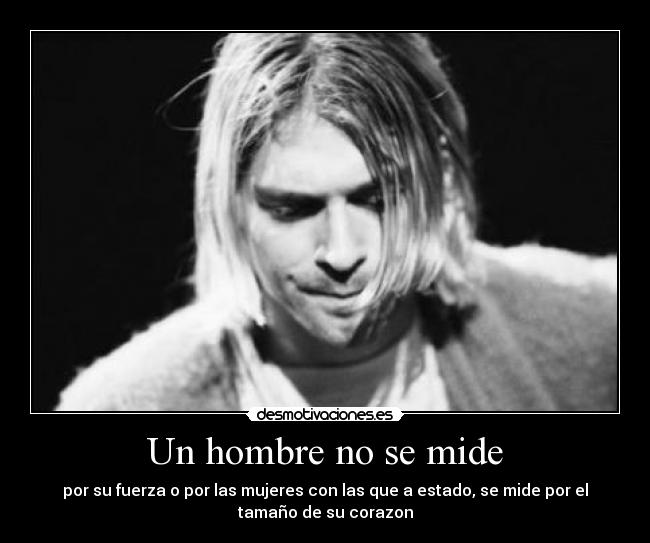 Un hombre no se mide - por su fuerza o por las mujeres con las que a estado, se mide por el
tamaño de su corazon