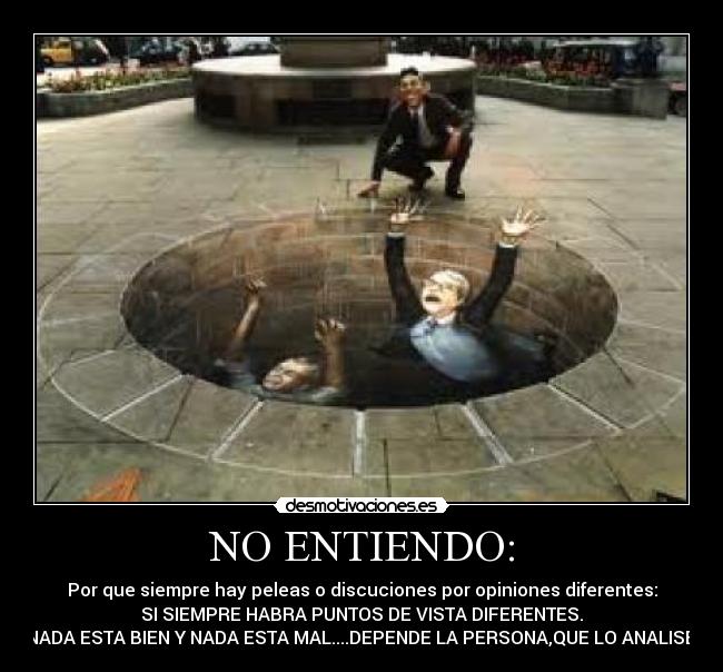 NO ENTIENDO: - Por que siempre hay peleas o discuciones por opiniones diferentes:
SI SIEMPRE HABRA PUNTOS DE VISTA DIFERENTES.
NADA ESTA BIEN Y NADA ESTA MAL....DEPENDE LA PERSONA,QUE LO ANALISE.