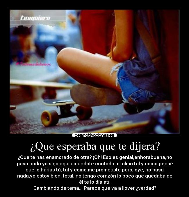 ¿Que esperaba que te dijera? - ¿Que te has enamorado de otra? ¡Oh! Eso es genial,enhorabuena,no
pasa nada yo sigo aquí amándote contoda mi alma tal y como pensé
que lo harías tú, tal y como me prometiste pero, oye, no pasa
nada,yo estoy bien, total, no tengo corazón lo poco que quedaba de
él te lo día ati.
Cambiando de tema... Parece que va a llover ¿verdad?