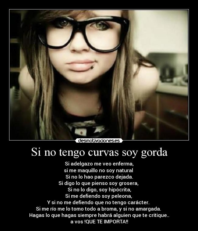 Si no tengo curvas soy gorda - Si adelgazo me veo enferma,
si me maquillo no soy natural 
Si no lo hao parezco dejada.
Si digo lo que pienso soy grosera, 
Si no lo digo, soy hipócrita,
Si me defiendo soy peleona, 
Y si no me defiendo que no tengo carácter. 
Si me río me lo tomo todo a broma, y si no amargada. 
Hagas lo que hagas siempre habrá alguien que te critique..
a vos !QUE TE IMPORTA!!