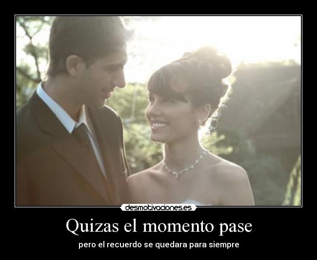 Quizas el momento pase - pero el recuerdo se quedara para siempre