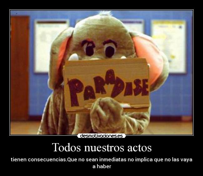Todos nuestros actos - tienen consecuencias.Que no sean inmediatas no implica que no las vaya a haber