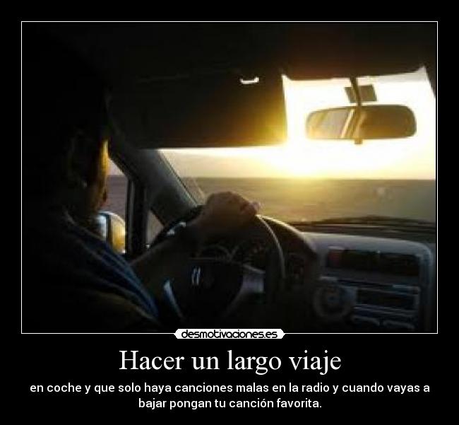 Hacer un largo viaje - en coche y que solo haya canciones malas en la radio y cuando vayas a
bajar pongan tu canción favorita.