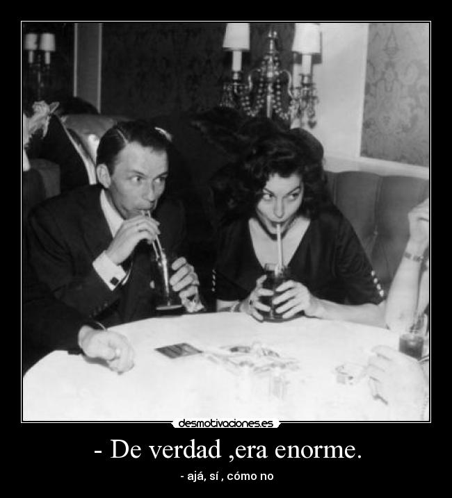 - De verdad ,era enorme. - - ajá, sí , cómo no