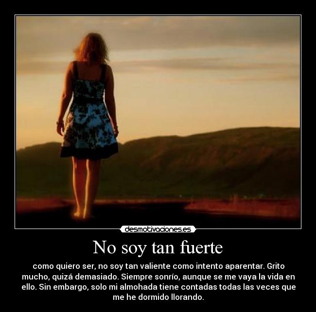 No soy tan fuerte - como quiero ser, no soy tan valiente como intento aparentar. Grito
mucho, quizá demasiado. Siempre sonrío, aunque se me vaya la vida en
ello. Sin embargo, solo mi almohada tiene contadas todas las veces que
me he dormido llorando.