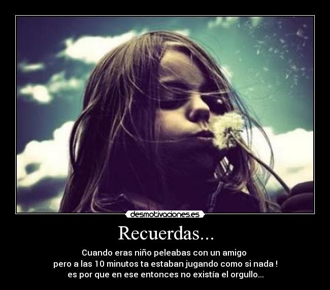 Recuerdas... - Cuando eras niño peleabas con un amigo
pero a las 10 minutos ta estaban jugando como si nada !
es por que en ese entonces no existía el orgullo...