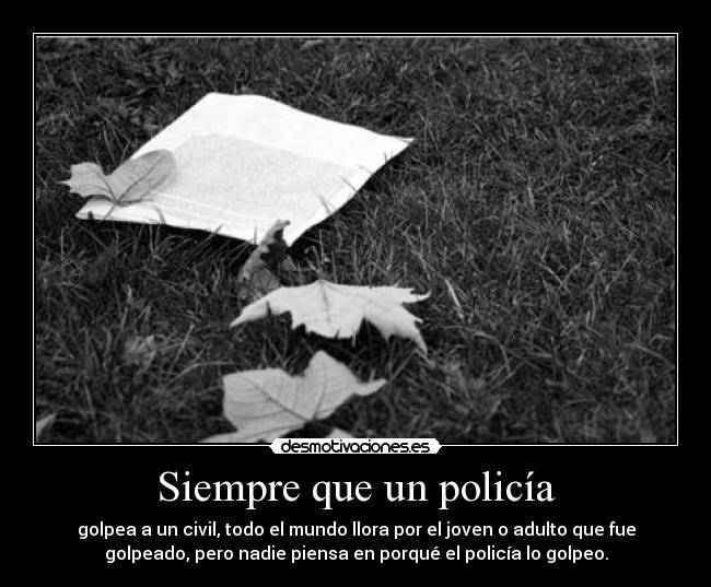 Siempre que un policía - golpea a un civil, todo el mundo llora por el joven o adulto que fue
golpeado, pero nadie piensa en porqué el policía lo golpeo.