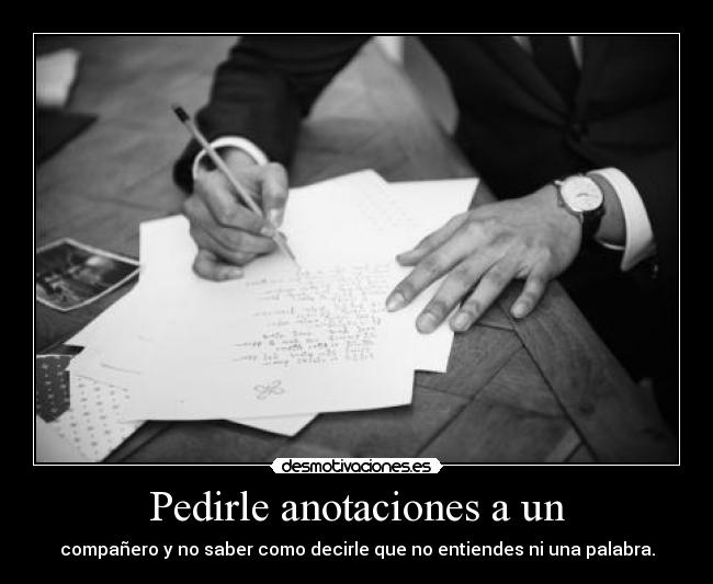 Pedirle anotaciones a un - compañero y no saber como decirle que no entiendes ni una palabra.
