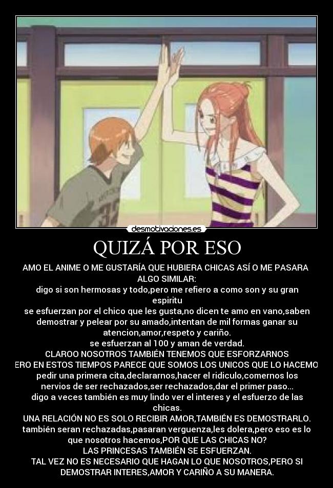 QUIZÁ POR ESO - AMO EL ANIME O ME GUSTARÍA QUE HUBIERA CHICAS ASÍ O ME PASARA 
ALGO SIMILAR:
digo si son hermosas y todo,pero me refiero a como son y su gran
espiritu
se esfuerzan por el chico que les gusta,no dicen te amo en vano,saben
demostrar y pelear por su amado,intentan de mil formas ganar su
atencion,amor,respeto y cariño.
se esfuerzan al 100 y aman de verdad.
CLAROO NOSOTROS TAMBIÉN TENEMOS QUE ESFORZARNOS
PERO EN ESTOS TIEMPOS PARECE QUE SOMOS LOS UNICOS QUE LO HACEMOS.
pedir una primera cita,declararnos,hacer el ridiculo,comernos los
nervios de ser rechazados,ser rechazados,dar el primer paso...
digo a veces también es muy lindo ver el interes y el esfuerzo de las
chicas.
UNA RELACIÓN NO ES SOLO RECIBIR AMOR,TAMBIÉN ES DEMOSTRARLO.
también seran rechazadas,pasaran verguenza,les dolera,pero eso es lo
que nosotros hacemos,POR QUE LAS CHICAS NO?
LAS PRINCESAS TAMBIÉN SE ESFUERZAN.
TAL VEZ NO ES NECESARIO QUE HAGAN LO QUE NOSOTROS,PERO SI
DEMOSTRAR INTERES,AMOR Y CARIÑO A SU MANERA.