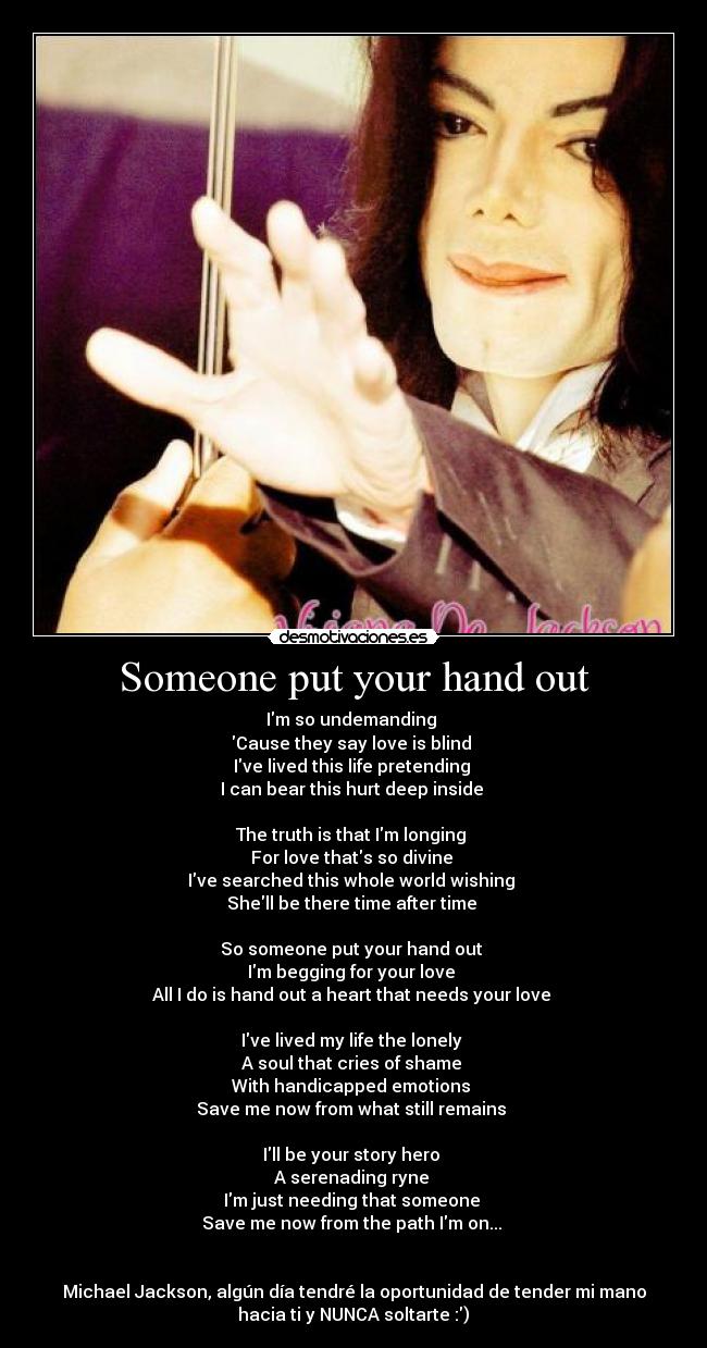 Someone put your hand out - Im so undemanding 
Cause they say love is blind 
Ive lived this life pretending 
I can bear this hurt deep inside 

The truth is that Im longing 
For love thats so divine 
Ive searched this whole world wishing 
Shell be there time after time 

So someone put your hand out 
Im begging for your love 
All I do is hand out a heart that needs your love 

Ive lived my life the lonely 
A soul that cries of shame 
With handicapped emotions 
Save me now from what still remains 

Ill be your story hero 
A serenading ryne 
Im just needing that someone 
Save me now from the path Im on... 


Michael Jackson, algún día tendré la oportunidad de tender mi mano
hacia ti y NUNCA soltarte :)♥