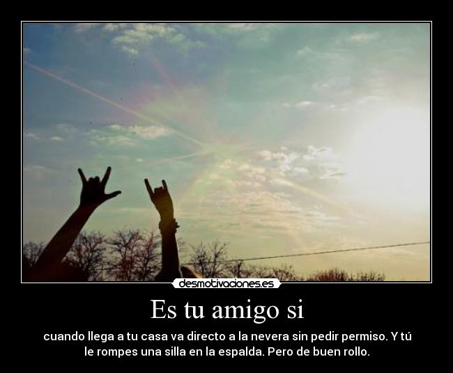 Es tu amigo si - cuando llega a tu casa va directo a la nevera sin pedir permiso. Y tú
le rompes una silla en la espalda. Pero de buen rollo.