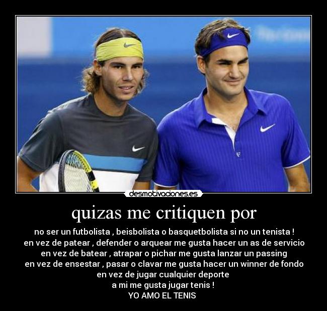 quizas me critiquen por - no ser un futbolista , beisbolista o basquetbolista si no un tenista !
en vez de patear , defender o arquear me gusta hacer un as de servicio
en vez de batear , atrapar o pichar me gusta lanzar un passing
en vez de ensestar , pasar o clavar me gusta hacer un winner de fondo
en vez de jugar cualquier deporte
a mi me gusta jugar tenis !
YO AMO EL TENIS ♥