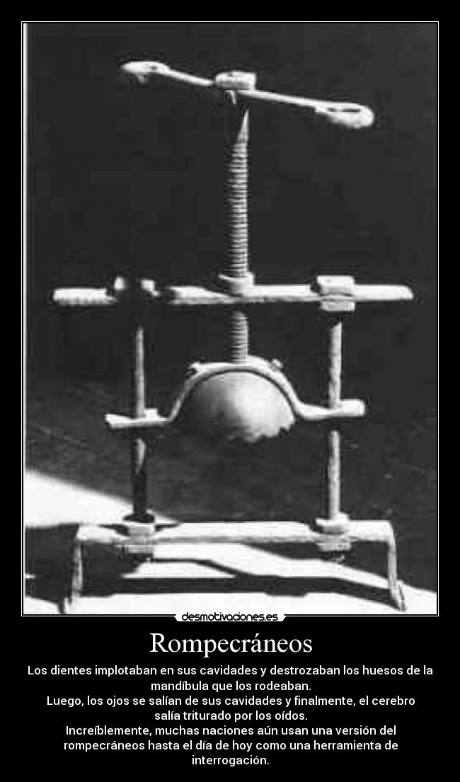Rompecráneos - Los dientes implotaban en sus cavidades y destrozaban los huesos de la
mandíbula que los rodeaban.
Luego, los ojos se salían de sus cavidades y finalmente, el cerebro
salía triturado por los oídos.
Increíblemente, muchas naciones aún usan una versión del
rompecráneos hasta el día de hoy como una herramienta de
interrogación.