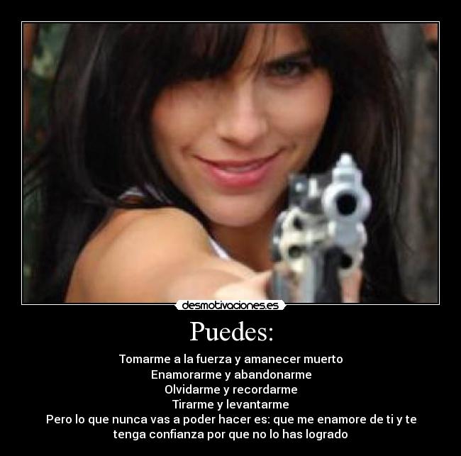 Puedes: - Tomarme a la fuerza y amanecer muerto
Enamorarme y abandonarme
Olvidarme y recordarme
Tirarme y levantarme
Pero lo que nunca vas a poder hacer es: que me enamore de ti y te
tenga confianza por que no lo has logrado