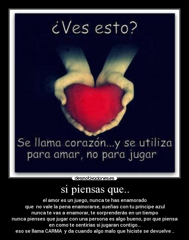 si piensas que.. - el amor es un juego, nunca te has enamorado
que no vale la pena enamorarse, sueñas con tu príncipe azul
nunca te vas a enamorar, te sorprenderás en un tiempo
nunca pienses que jugar con una persona es algo bueno, por que piensa
en como te sentirías si jugaran contigo...
eso se llama CARMA y da cuando algo malo que hiciste se devuelve ..
