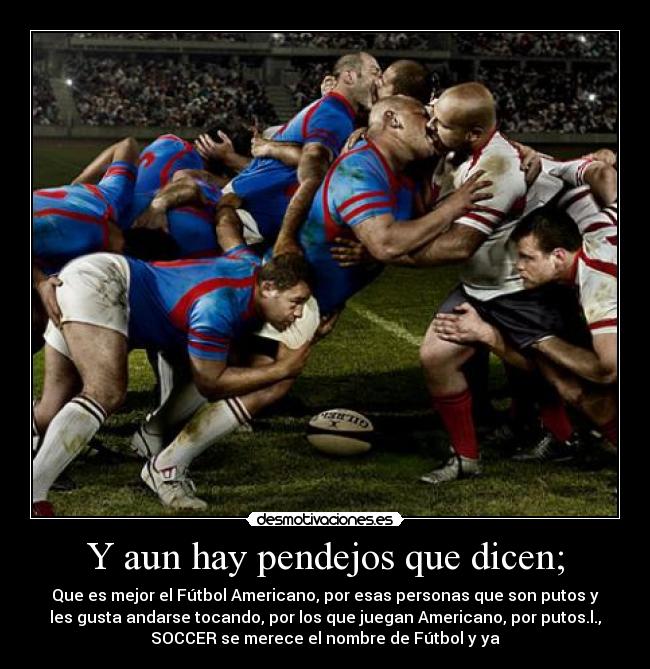 Y aun hay pendejos que dicen; - Que es mejor el Fútbol Americano, por esas personas que son putos y
les gusta andarse tocando, por los que juegan Americano, por putos.l.,
SOCCER se merece el nombre de Fútbol y ya