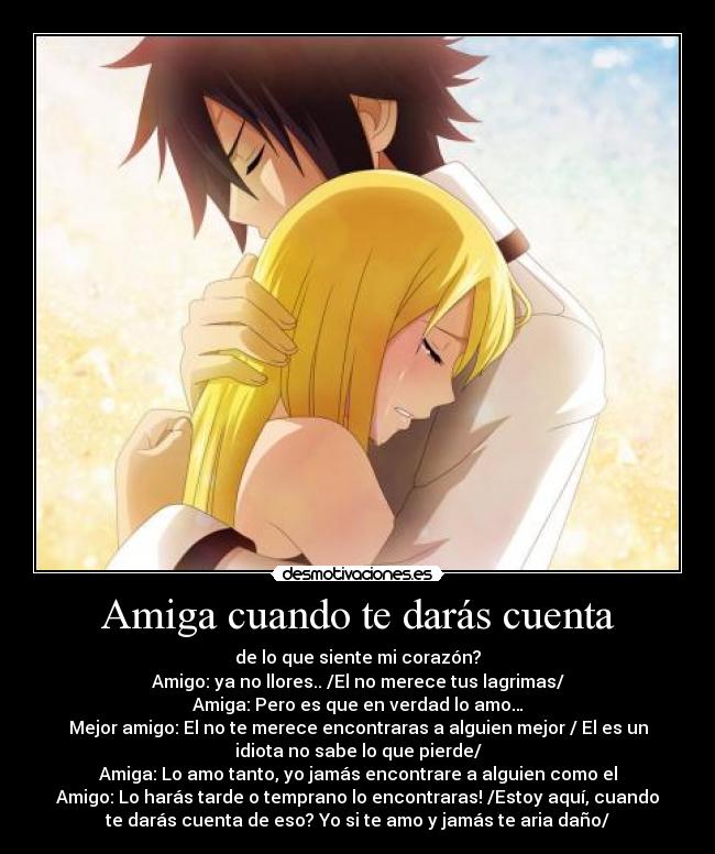 Amiga cuando te darás cuenta - de lo que siente mi corazón?
Amigo: ya no llores.. /El no merece tus lagrimas/
Amiga: Pero es que en verdad lo amo…
Mejor amigo: El no te merece encontraras a alguien mejor / El es un
idiota no sabe lo que pierde/
Amiga: Lo amo tanto, yo jamás encontrare a alguien como el
Amigo: Lo harás tarde o temprano lo encontraras! /Estoy aquí, cuando
te darás cuenta de eso? Yo si te amo y jamás te aria daño/