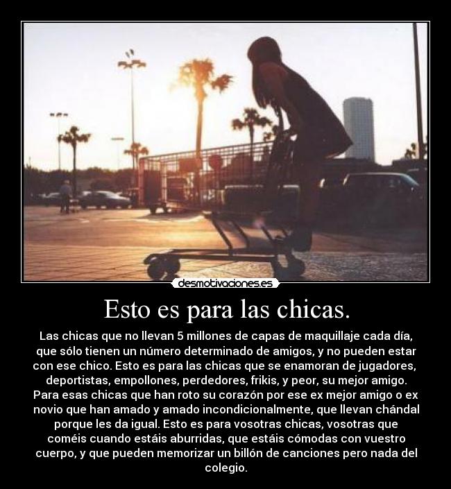 Esto es para las chicas. - Las chicas que no llevan 5 millones de capas de maquillaje cada día,
que sólo tienen un número determinado de amigos, y no pueden estar
con ese chico. Esto es para las chicas que se enamoran de jugadores,
deportistas, empollones, perdedores, frikis, y peor, su mejor amigo.
Para esas chicas que han roto su corazón por ese ex mejor amigo o ex
novio que han amado y amado incondicionalmente, que llevan chándal
porque les da igual. Esto es para vosotras chicas, vosotras que
coméis cuando estáis aburridas, que estáis cómodas con vuestro
cuerpo, y que pueden memorizar un billón de canciones pero nada del
colegio.
