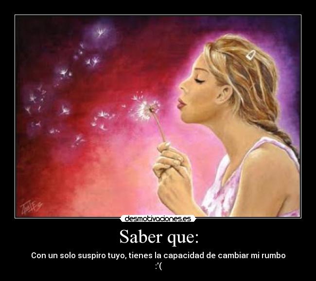 Saber que: - Con un solo suspiro tuyo, tienes la capacidad de cambiar mi rumbo
:(