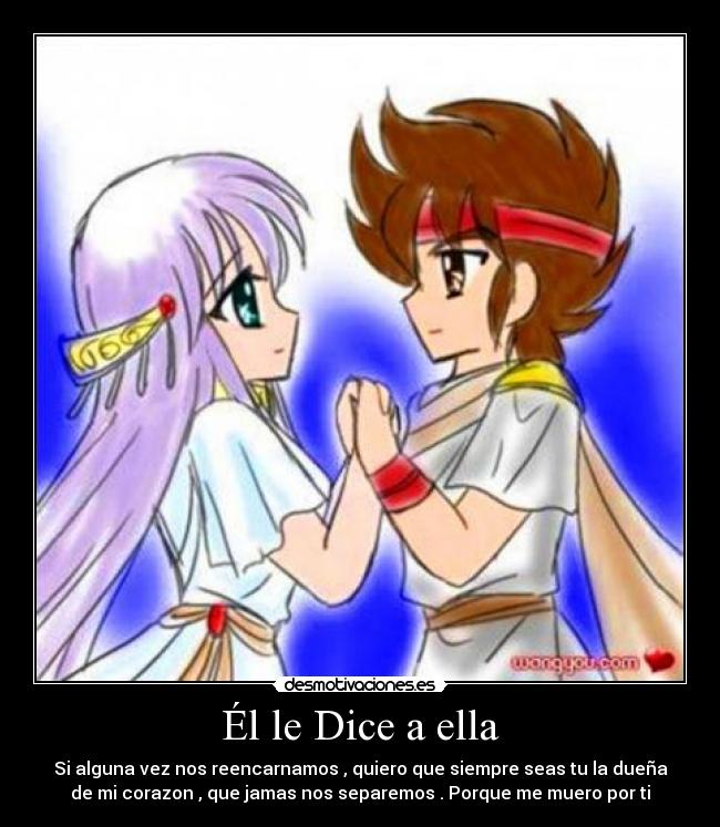 Él le Dice a ella - Si alguna vez nos reencarnamos , quiero que siempre seas tu la dueña
de mi corazon , que jamas nos separemos . Porque me muero por ti