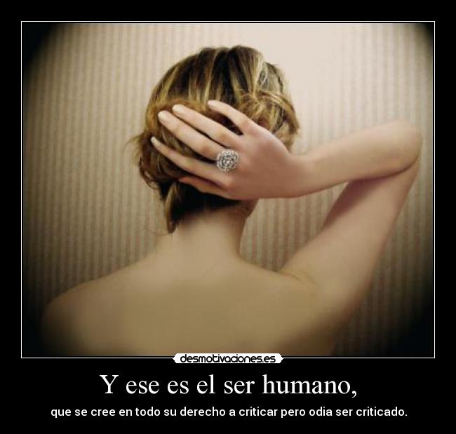 Y ese es el ser humano, - que se cree en todo su derecho a criticar pero odia ser criticado.