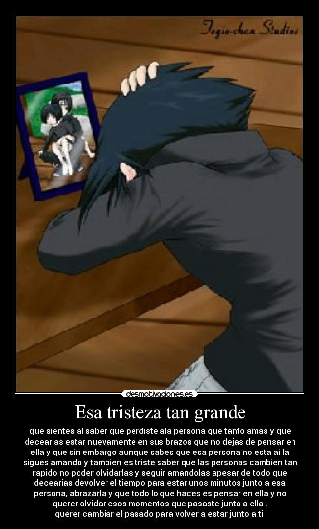 Esa tristeza tan grande - que sientes al saber que perdiste ala persona que tanto amas y que
decearias estar nuevamente en sus brazos que no dejas de pensar en
ella y que sin embargo aunque sabes que esa persona no esta ai la
sigues amando y tambien es triste saber que las personas cambien tan
rapido no poder olvidarlas y seguir amandolas apesar de todo que
decearias devolver el tiempo para estar unos minutos junto a esa
persona, abrazarla y que todo lo que haces es pensar en ella y no
querer olvidar esos momentos que pasaste junto a ella .
querer cambiar el pasado para volver a estar junto a ti