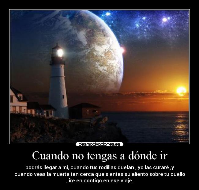 Cuando no tengas a dónde ir - podrás llegar a mi, cuando tus rodillas duelan , yo las curaré ,y
cuando veas la muerte tan cerca que sientas su aliento sobre tu cuello
, iré en contigo en ese viaje.