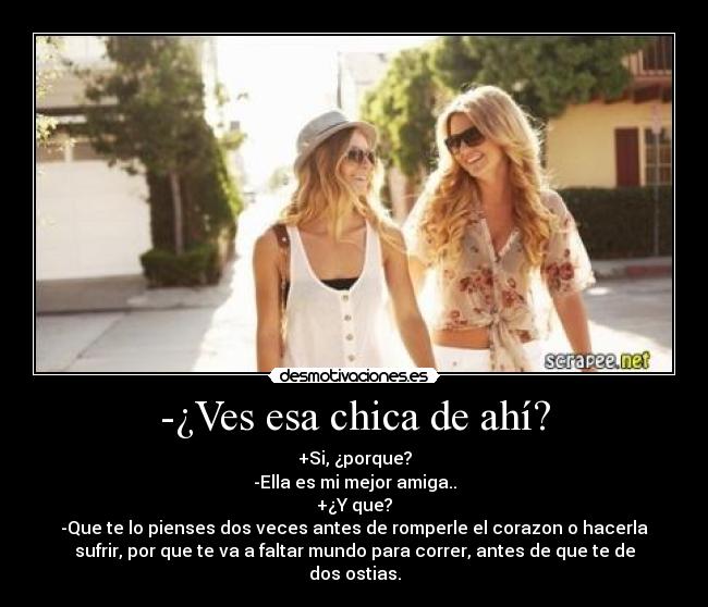 -¿Ves esa chica de ahí? - +Si, ¿porque?
-Ella es mi mejor amiga..
+¿Y que?
-Que te lo pienses dos veces antes de romperle el corazon o hacerla
sufrir, por que te va a faltar mundo para correr, antes de que te de
dos ostias.