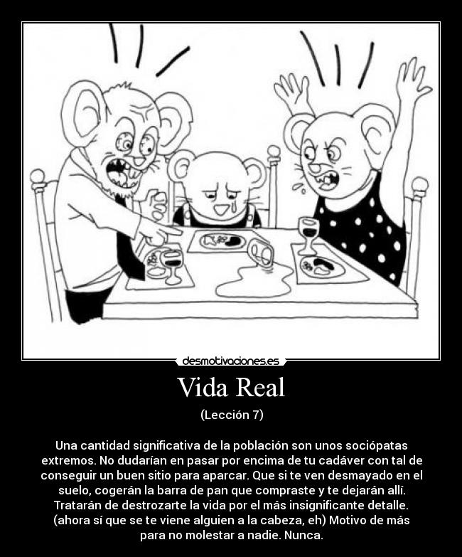 Vida Real - (Lección 7)
Una cantidad significativa de la población son unos sociópatas
extremos. No dudarían en pasar por encima de tu cadáver con tal de
conseguir un buen sitio para aparcar. Que si te ven desmayado en el
suelo, cogerán la barra de pan que compraste y te dejarán allí.
Tratarán de destrozarte la vida por el más insignificante detalle.
(ahora sí que se te viene alguien a la cabeza, eh) Motivo de más
para no molestar a nadie. Nunca.