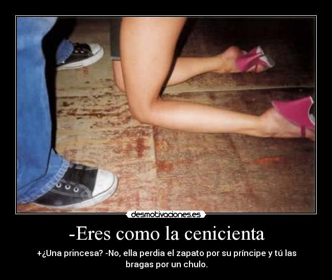 -Eres como la cenicienta - +¿Una princesa? -No, ella perdia el zapato por su príncipe y tú las
bragas por un chulo.