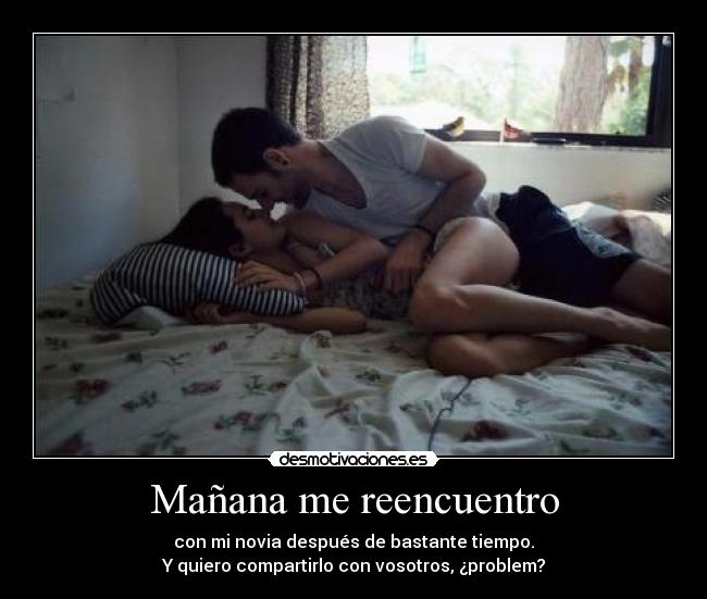 Mañana me reencuentro - con mi novia después de bastante tiempo.
Y quiero compartirlo con vosotros, ¿problem?