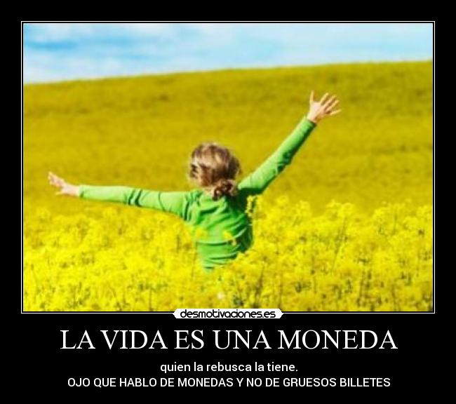 LA VIDA ES UNA MONEDA - quien la rebusca la tiene.
OJO QUE HABLO DE MONEDAS Y NO DE GRUESOS BILLETES