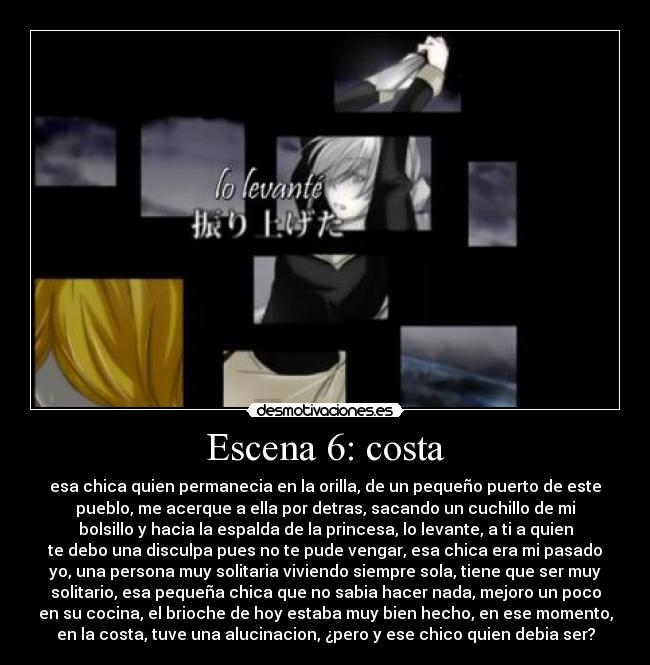 Escena 6: costa - esa chica quien permanecia en la orilla, de un pequeño puerto de este
pueblo, me acerque a ella por detras, sacando un cuchillo de mi
bolsillo y hacia la espalda de la princesa, lo levante, a ti a quien
te debo una disculpa pues no te pude vengar, esa chica era mi pasado
yo, una persona muy solitaria viviendo siempre sola, tiene que ser muy
solitario, esa pequeña chica que no sabia hacer nada, mejoro un poco
en su cocina, el brioche de hoy estaba muy bien hecho, en ese momento,
en la costa, tuve una alucinacion, ¿pero y ese chico quien debia ser?