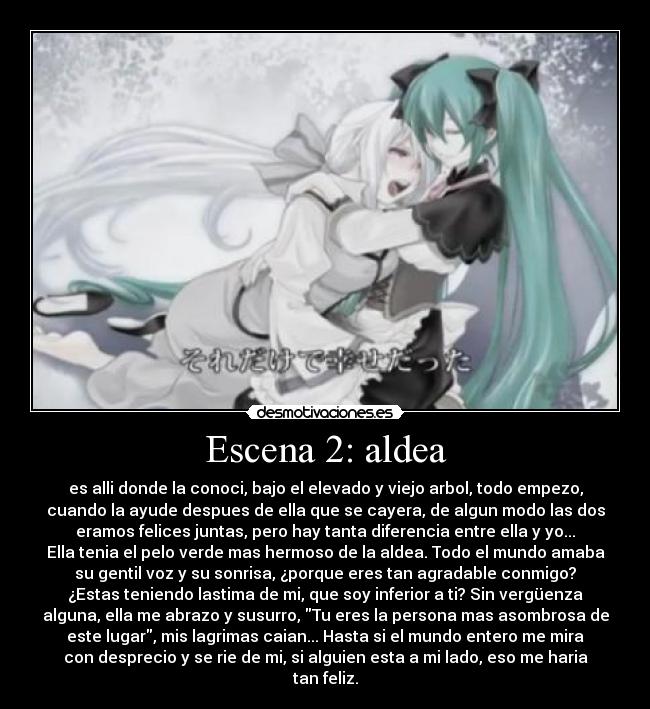 Escena 2: aldea - es alli donde la conoci, bajo el elevado y viejo arbol, todo empezo,
cuando la ayude despues de ella que se cayera, de algun modo las dos
eramos felices juntas, pero hay tanta diferencia entre ella y yo...
Ella tenia el pelo verde mas hermoso de la aldea. Todo el mundo amaba
su gentil voz y su sonrisa, ¿porque eres tan agradable conmigo?
¿Estas teniendo lastima de mi, que soy inferior a ti? Sin vergüenza
alguna, ella me abrazo y susurro, Tu eres la persona mas asombrosa de
este lugar, mis lagrimas caian... Hasta si el mundo entero me mira
con desprecio y se rie de mi, si alguien esta a mi lado, eso me haria
tan feliz.