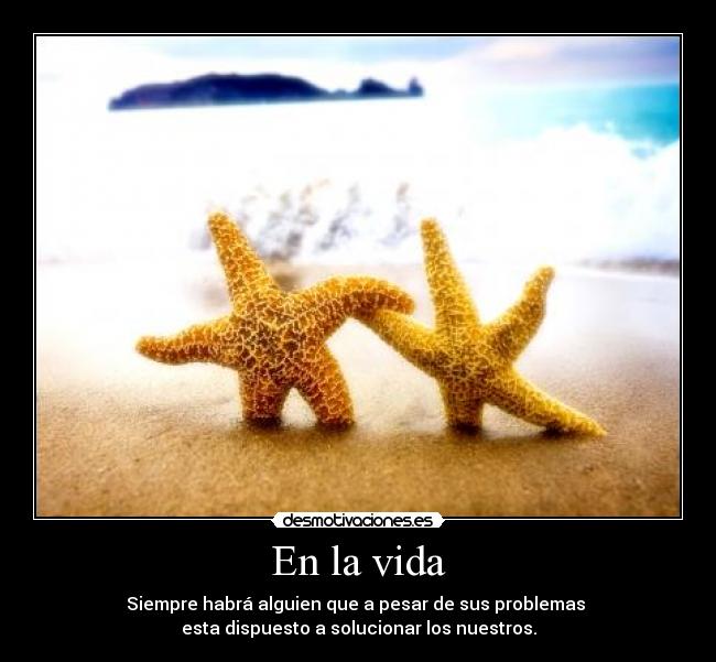 En la vida - Siempre habrá alguien que a pesar de sus problemas
esta dispuesto a solucionar los nuestros.