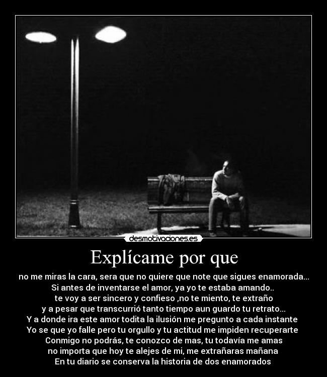 Explícame por que - no me miras la cara, sera que no quiere que note que sigues enamorada...
Si antes de inventarse el amor, ya yo te estaba amando..
te voy a ser sincero y confieso ,no te miento, te extraño
y a pesar que transcurrió tanto tiempo aun guardo tu retrato...
Y a donde ira este amor todita la ilusión me pregunto a cada instante
Yo se que yo falle pero tu orgullo y tu actitud me impiden recuperarte
Conmigo no podrás, te conozco de mas, tu todavía me amas
no importa que hoy te alejes de mi, me extrañaras mañana
En tu diario se conserva la historia de dos enamorados ♪