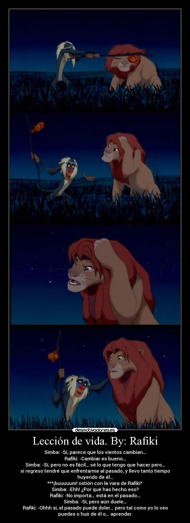 Lección de vida. By: Rafiki - Simba: -Sí, parece que los vientos cambian…
Rafiki: -Cambiar es bueno…
Simba: -Sí, pero no es fácil… sé lo que tengo que hacer pero…
si regreso tendré que enfrentarme al pasado, y llevo tanto tiempo
huyendo de él…
***¡buuuuum! ostión con la vara de Rafiki*
Simba: -Ehh! ¿Por qué has hecho eso?
Rafiki: -No importa… está en el pasado…
Simba: -Sí, pero aún duele…
Rafiki: -Ohhh si, el pasado puede doler… pero tal como yo lo veo
puedes o huir de él o… aprender.