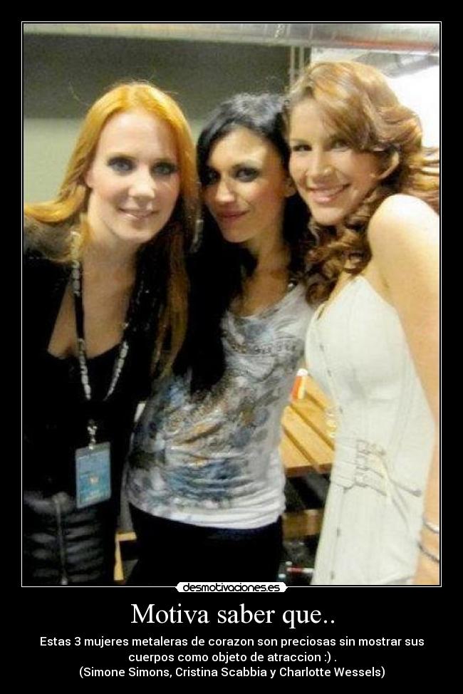 Motiva saber que.. - Estas 3 mujeres metaleras de corazon son preciosas sin mostrar sus
cuerpos como objeto de atraccion :) .
(Simone Simons, Cristina Scabbia y Charlotte Wessels)