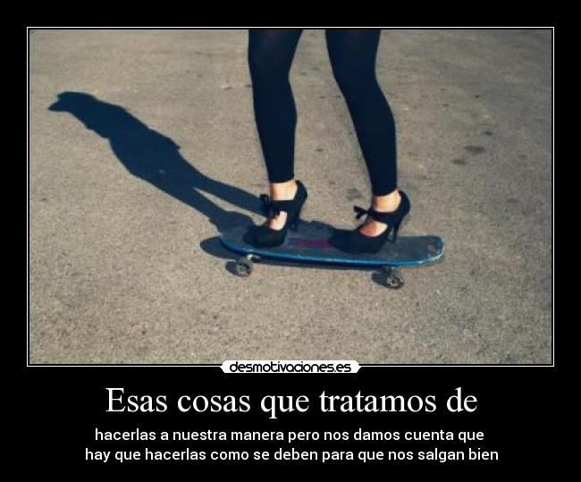 Esas cosas que tratamos de - hacerlas a nuestra manera pero nos damos cuenta que 
hay que hacerlas como se deben para que nos salgan bien
