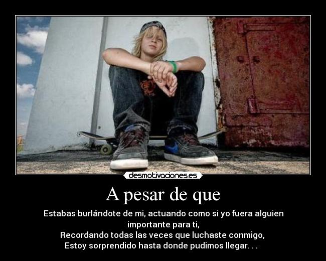 A pesar de que - Estabas burlándote de mi, actuando como si yo fuera alguien importante para ti,
Recordando todas las veces que luchaste conmigo, 
Estoy sorprendido hasta donde pudimos llegar. . .  