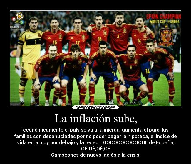 La inflación sube, - económicamente el país se va a la mierda, aumenta el paro, las
familias son desahuciadas por no poder pagar la hipoteca, el indice de
vida esta muy por debajo y la resec....GOOOOOOOOOOOL de España,
OÉ,OÉ,OÉ,OÉ
Campeones de nuevo, adiós a la crisis.