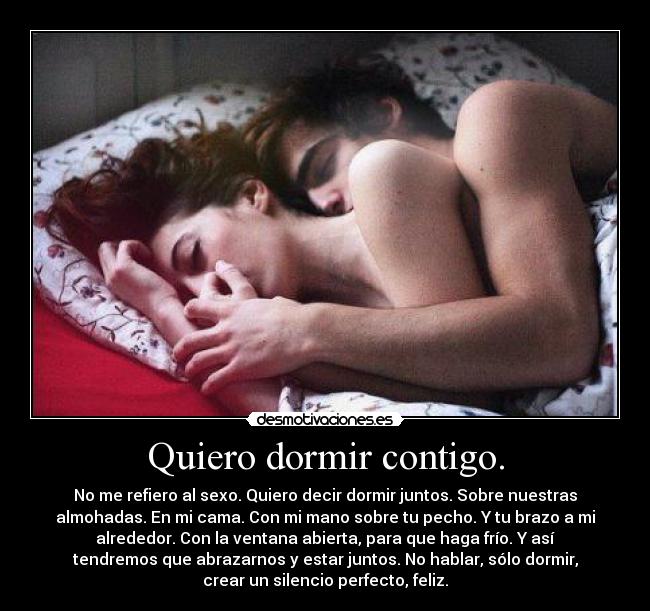 Quiero dormir contigo. - No me refiero al sexo. Quiero decir dormir juntos. Sobre nuestras
almohadas. En mi cama. Con mi mano sobre tu pecho. Y tu brazo a mi
alrededor. Con la ventana abierta, para que haga frío. Y así
tendremos que abrazarnos y estar juntos. No hablar, sólo dormir,
crear un silencio perfecto, feliz.