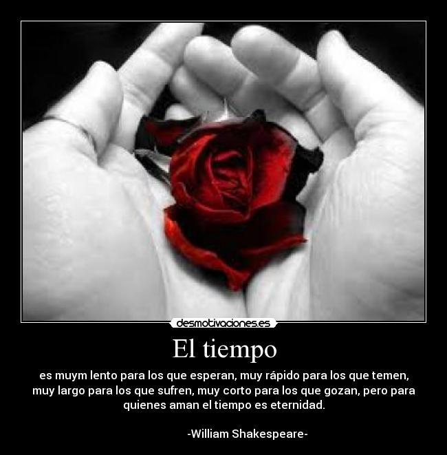 El tiempo - es muym lento para los que esperan, muy rápido para los que temen,
muy largo para los que sufren, muy corto para los que gozan, pero para
quienes aman el tiempo es eternidad.
-William Shakespeare-
