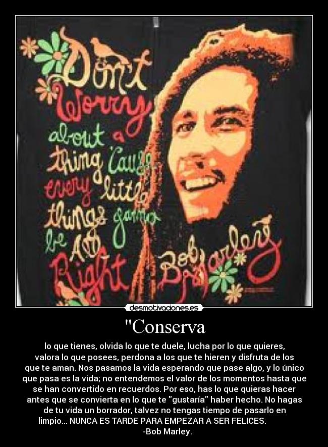 Conserva - lo que tienes, olvida lo que te duele, lucha por lo que quieres,
valora lo que posees, perdona a los que te hieren y disfruta de los
que te aman. Nos pasamos la vida esperando que pase algo, y lo único
que pasa es la vida; no entendemos el valor de los momentos hasta que
se han convertido en recuerdos. Por eso, has lo que quieras hacer
antes que se convierta en lo que te gustaría haber hecho. No hagas
de tu vida un borrador, talvez no tengas tiempo de pasarlo en
limpio... NUNCA ES TARDE PARA EMPEZAR A SER FELICES.
-Bob Marley.