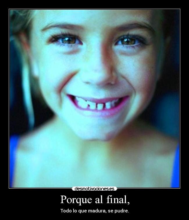 Porque al final, - Todo lo que madura, se pudre.
